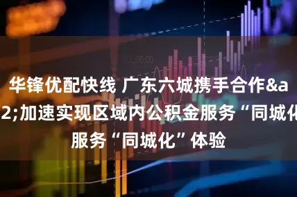 华锋优配快线 广东六城携手合作&#32;加速实现区域内公积金服务“同城化”体验