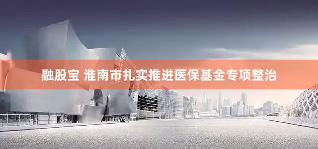 融股宝 淮南市扎实推进医保基金专项整治