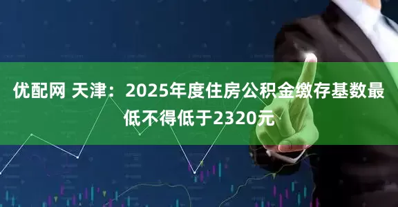 优配网 天津：2025年度住房公积金缴存基数最低不得低于2320元
