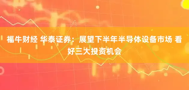 福牛财经 华泰证券：展望下半年半导体设备市场 看好三大投资机会