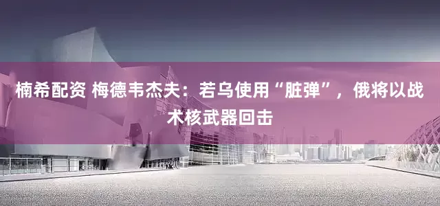 楠希配资 梅德韦杰夫：若乌使用“脏弹”，俄将以战术核武器回击