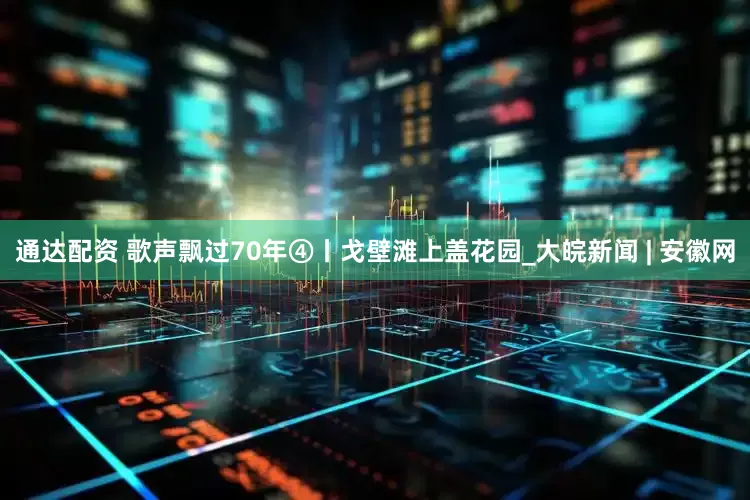通达配资 歌声飘过70年④丨戈壁滩上盖花园_大皖新闻 | 安徽网