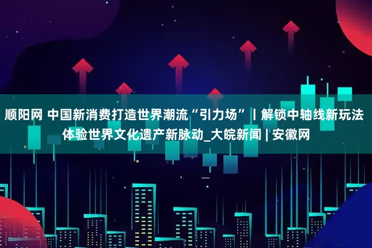 顺阳网 中国新消费打造世界潮流“引力场”丨解锁中轴线新玩法 体验世界文化遗产新脉动_大皖新闻 | 安徽网