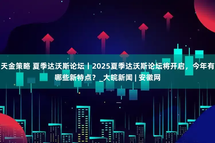 天金策略 夏季达沃斯论坛丨2025夏季达沃斯论坛将开启，今年有哪些新特点？_大皖新闻 | 安徽网