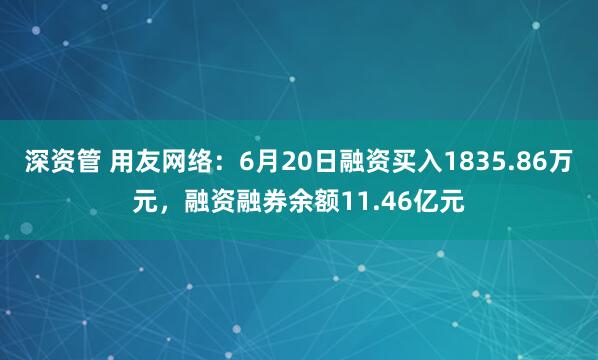 深资管 用友网络：6月20日融资买入1835.86万元，融资融券余额11.46亿元