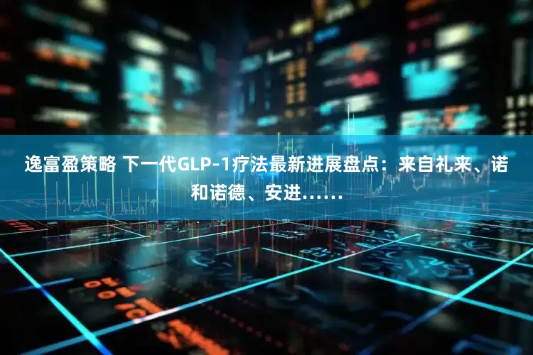 逸富盈策略 下一代GLP-1疗法最新进展盘点：来自礼来、诺和诺德、安进……