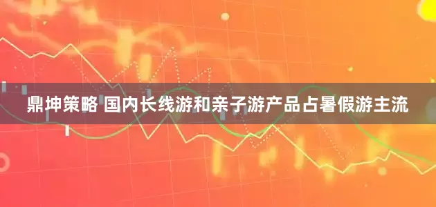 鼎坤策略 国内长线游和亲子游产品占暑假游主流