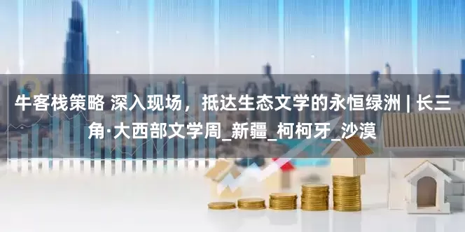牛客栈策略 深入现场，抵达生态文学的永恒绿洲 | 长三角·大西部文学周_新疆_柯柯牙_沙漠