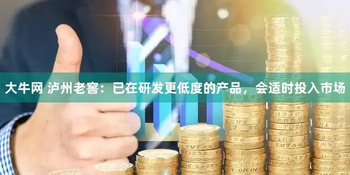 大牛网 泸州老窖：已在研发更低度的产品，会适时投入市场