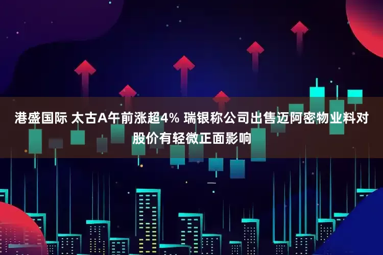 港盛国际 太古A午前涨超4% 瑞银称公司出售迈阿密物业料对股价有轻微正面影响
