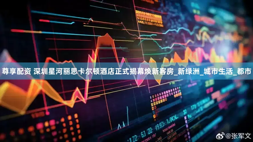 尊享配资 深圳星河丽思卡尔顿酒店正式揭幕焕新客房_新绿洲_城市生活_都市