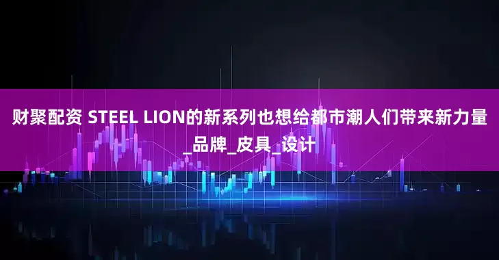 财聚配资 STEEL LION的新系列也想给都市潮人们带来新力量_品牌_皮具_设计