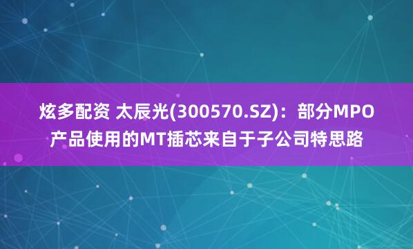炫多配资 太辰光(300570.SZ)：部分MPO产品使用的MT插芯来自于子公司特思路