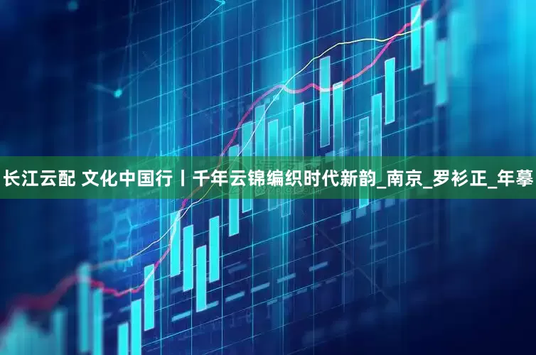 长江云配 文化中国行丨千年云锦编织时代新韵_南京_罗衫正_年摹