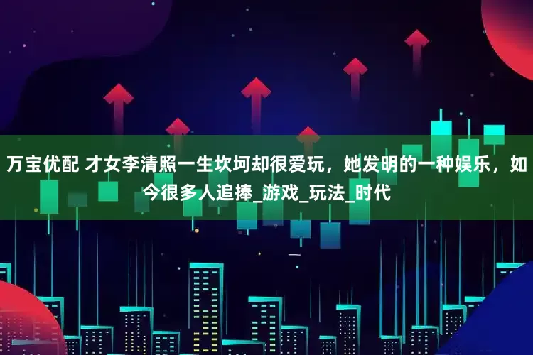 万宝优配 才女李清照一生坎坷却很爱玩，她发明的一种娱乐，如今很多人追捧_游戏_玩法_时代