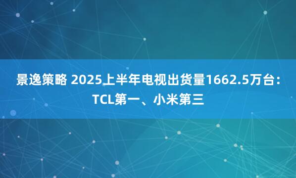 景逸策略 2025上半年电视出货量1662.5万台：TCL第一、小米第三