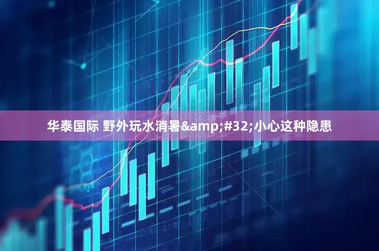 华泰国际 野外玩水消暑&#32;小心这种隐患