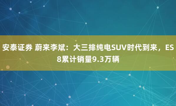 安泰证券 蔚来李斌：大三排纯电SUV时代到来，ES8累计销量9.3万辆