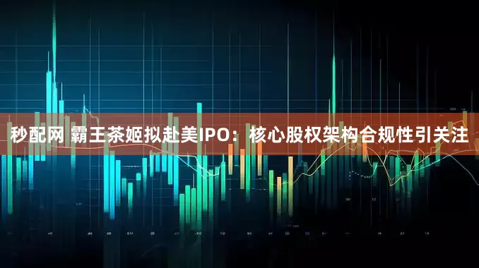 秒配网 霸王茶姬拟赴美IPO：核心股权架构合规性引关注