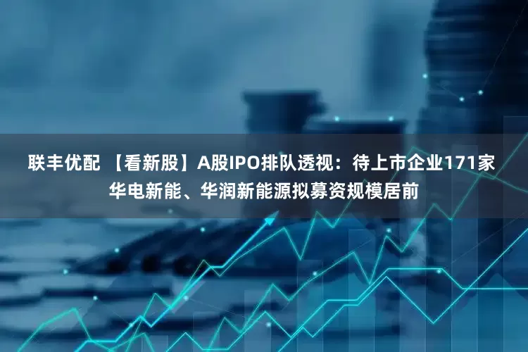 联丰优配 【看新股】A股IPO排队透视：待上市企业171家 华电新能、华润新能源拟募资规模居前