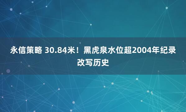 永信策略 30.84米！黑虎泉水位超2004年纪录改写历史