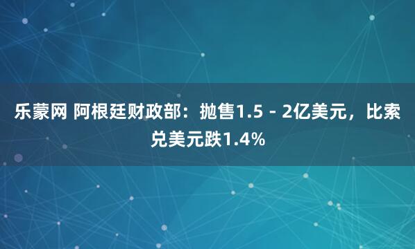 乐蒙网 阿根廷财政部:抛售1.5 - 2亿美元,比索兑美元跌1.4%