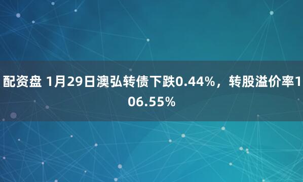 配资盘 1月29日澳弘转债下跌0.44%，转股溢价率106.55%