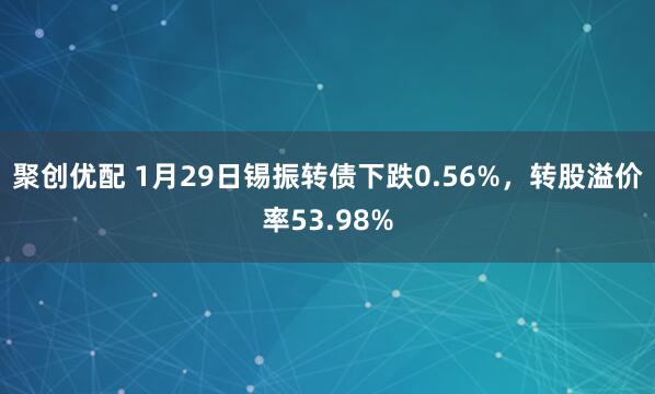 聚创优配 1月29日锡振转债下跌0.56%，转股溢价率53.98%