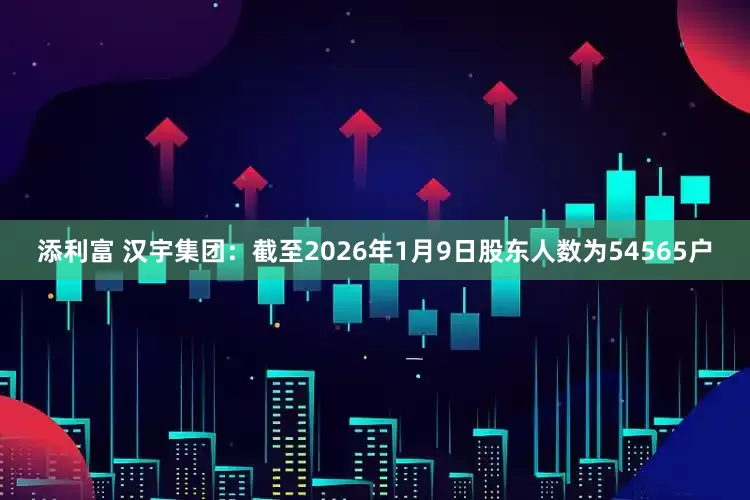 添利富 汉宇集团：截至2026年1月9日股东人数为54565户