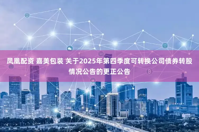 凤凰配资 嘉美包装 关于2025年第四季度可转换公司债券转股情况公告的更正公告
