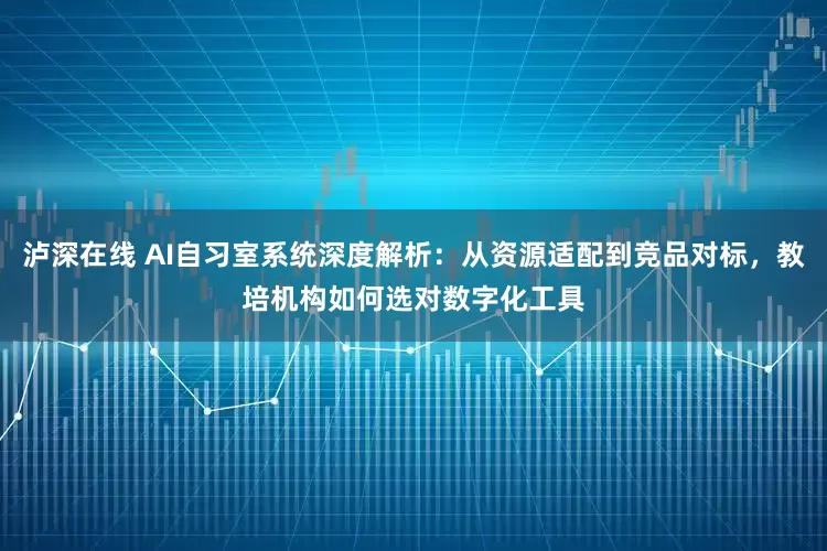 泸深在线 AI自习室系统深度解析：从资源适配到竞品对标，教培机构如何选对数字化工具