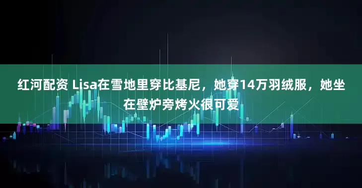 红河配资 Lisa在雪地里穿比基尼，她穿14万羽绒服，她坐在壁炉旁烤火很可爱